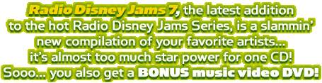 Radio Disney Jams 7, the latest addition to the hot Radio Disney Jams Series, is a slammin' new compilation of your favorite artist... it's almost too much star power for one CD! Sooo... you also get a BONUS music video DVD!