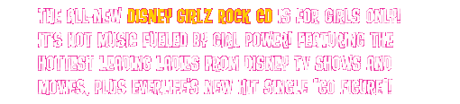 The all-new DISNEY GIRLZ ROCK CD is For Girls Only! It's hot music fueled by girl power! Featuring the hottest leading ladies from Disney TV shows and movies, plus Everlife's new hit single "Go Figure"!