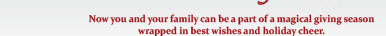 Now you and your family can be a part of a magical giving season wrapped in best wishes and holiday cheer.