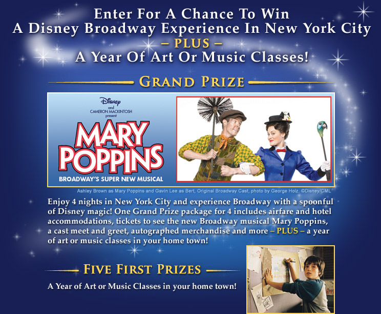 Grand Prize: Mary Poppins — Broadway's Super New Musical! Enjoy 4 nights in New York City and experience Broadway with a spoonful of Disney magic! One Grand Prize package for 4 includes airfare and hotel accommodations, tickets to see the new Broadway musical Mary Poppins, a cast meet and greet, autographed merchandise and more – PLUS – a year of art or music classes in your home town! Five First Prizes: A Year of Art or Music Classes in your home town!