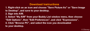 Downlaod Instructions
1. Right-click on an icon and choose "Save Picture As" or "Save Image to Desktop", and save to your desktop.
2. Sign into AIM.
3. Select "My AIM" from your Buddy List window menu, then choose 
"Edit Options", then "Edit Preferences", and click "Expressions".
4. Click "Browse PC", and select the icon you downloaded 
to your desktop.