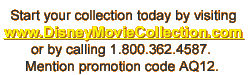 Start your collection today by visiting www.DisneyMovieCollection.com or by calling 1.800.362.4587. Mention promotion code AQ12.
