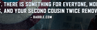 'LOVE IT. THERE IS SOMETHING FOR EVERYONE, MOMS, DADS, KIDS, AND YOUR SECOND COUSIN TWICE REMOVED.' - Babble.com