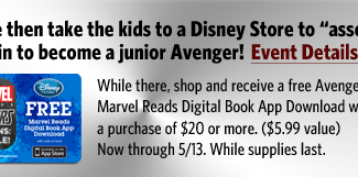 See the movie then take the kids to a Disney Store to 'assemble' and train to become a junior Avenger! Event Details. - While thre, shop and receive a free Avengers Marvel reads Digital Book App Download with a purchase of $20 or more. ($5.99 value) Now through 5/13. While supplies last.