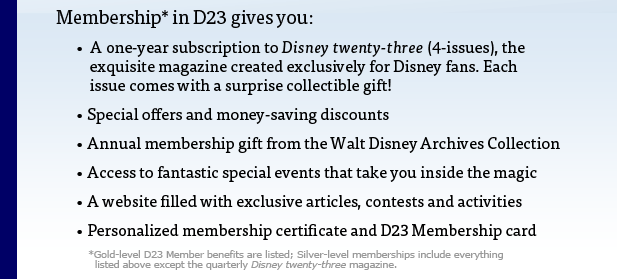 Membership* in D23 gives you: . A one-year subscription to Disney twenty-three (4-issues), the exquisite magazine created exclusively for Disney fans. Each issue comes with a surprise collectible gift! . Special offers and money-saving discounts . Annual membership gift from the Walt Disney Archives Collection . Access to fantastic special events that take you inside the magic . A website filled with exclusive articles, contests and activities . Personalized membership certificate and D23 Membership card. *Gold-level D23 Member benefits are listed; Silver-level memberships include everything listed above except the quarterly Disney twenty-three magazine.
