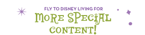 Fly to Disney Living for More Special Content