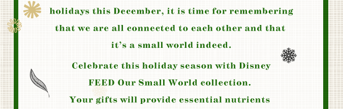 As the world celebrates the holidays this December, it is time for remembering that we are all connected to each other and that it's a small world indeed. Celebrate this holiday season with Disney FEED Our Small World collection. Your gifts will provide essential nutrients to malnourished children.