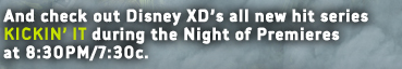 AND CHECK OUT DISNEY XD'S ALL NEW HITE SERIES KICKIN' IT DURING THE NIGHT OF PREMIERES AT 8:30PM/7C