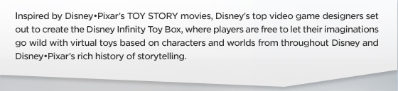 Inspired by Disney•Pixar’s TOY STORY movies, Disney’s top video game designers set out to create the Disney Infinity Toy Box, where players are free to let their imaginations go wild with virtual toys based on characters and worlds from throughout Disney and Disney•Pixar’s rich history of storytelling. 