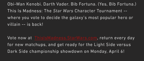 Obi-Wan Kenobi. Darth Vader. Bib Fortuna. (Yes, Bib Fortuna.) This Is Madness: The Star Wars Character Tournament -- where you vote to decide the galaxy’s most popular hero or villain -- is back!