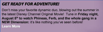 GET READY FOR ADVENTURE. Don't miss your favorite dynamic duo, blowing out the summer in the latest Disney Channel Original Movie! Tune in Friday night, August 5th to watch Phineas, Ferb, and the whole gang in a NEW Dimension: it's like nothing you've seen before! Learn More