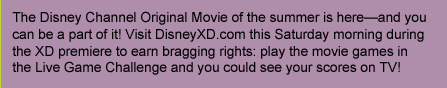 The Disney Channel Original Movie of the summer is here-and you can be a part of it! Visit DisneyXD.com this Saturday morning during the XD premiere to earn bragging rights: play the movie games in the Live Game Challenge and you could see your scores on TV!